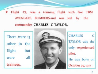  Flight 19, was a training flight with five TBM
       AVENGERS BOMBERS and was led       by   the

       commander CHARLES C TAYLOR.


There were 13                        CHARLES            C
                                     TAYLOR was the
other in the
                                     only experienced
flight      but
                                     pilot.
were        all                      He was born on
trainees.                            October 25, 1917
                                                        15
 