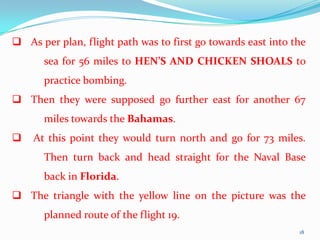  As per plan, flight path was to first go towards east into the
      sea for 56 miles to HEN’S AND CHICKEN SHOALS to
      practice bombing.
 Then they were supposed go further east for another 67
      miles towards the Bahamas.
   At this point they would turn north and go for 73 miles.
      Then turn back and head straight for the Naval Base
      back in Florida.
 The triangle with the yellow line on the picture was the
      planned route of the flight 19.
                                                              18
 