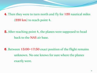 4. Then they were to turn north and fly for 120 nautical miles
      (220 km) to reach point 4.


5. After reaching point 4, the planes were supposed to head
      back to the NAS air base.


6. Between 15:00–17:50 exact position of the flight remains
      unknown. No one knows for sure where the planes
      exactly were.

                                                                 21
 