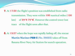 7. At 17:50 the flight's position was established from radio
       transmission. They were within 100 nautical miles (190
       km)    of 29°N 79°W. However the control tower lost
       trace of the flight soon after that.


8. At 19:27 when the hope was rapidly fading off, the rescue
       Martin Mariner PBM-5 (No. 59225) takes off from
       Banana River Navy Air Station for search operation.



                                                               22
 