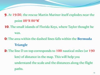 9. At 19:50, the rescue Martin Mariner itself explodes near the
       point 28°N 80°W
10. The small islands of Florida Keys, where Taylor thought he
       was.
0: The area within the dashed lines falls within the Bermuda
       Triangle
D: The line D on top corresponds to 100 nautical miles (or 190
       km) of distance in the map. This will help you
       understand the scale and the distances along the flight
       paths.
                                                                 23
 