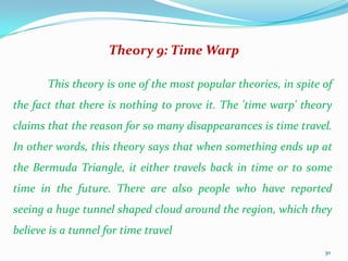 Theory 9: Time Warp

       This theory is one of the most popular theories, in spite of
the fact that there is nothing to prove it. The 'time warp' theory
claims that the reason for so many disappearances is time travel.
In other words, this theory says that when something ends up at
the Bermuda Triangle, it either travels back in time or to some
time in the future. There are also people who have reported
seeing a huge tunnel shaped cloud around the region, which they
believe is a tunnel for time travel
                                                                 30
 