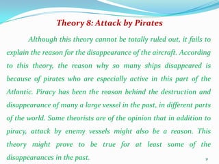Theory 8: Attack by Pirates
       Although this theory cannot be totally ruled out, it fails to
explain the reason for the disappearance of the aircraft. According
to this theory, the reason why so many ships disappeared is
because of pirates who are especially active in this part of the
Atlantic. Piracy has been the reason behind the destruction and
disappearance of many a large vessel in the past, in different parts
of the world. Some theorists are of the opinion that in addition to
piracy, attack by enemy vessels might also be a reason. This
theory might prove to be true for at least some of the
disappearances in the past.                                       31
 