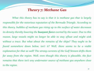 Theory 7: Methane Gas

        What this theory has to say is that it is methane gas that is largely
responsible for the notorious reputation of the Bermuda Triangle. According to
this theory, bubbles of methane gas rising up to the surface of water decreases
its density thereby lowering the buoyant force exerted by the water. Due to this
reason, large vessels might no longer be able to stay afloat and might sink
without a trace. But what about the remains of the ships? They ought to be
found somewhere down below, isn't it? Well, there seems to be a viable
explanation for that as well! The strong currents of the Gulf Stream drifts them
far away from the region. Well, even though this theory is plausible, the fact
remains that there isn't any underwater source of methane gas anywhere close
to the region.
                                                                            32
 