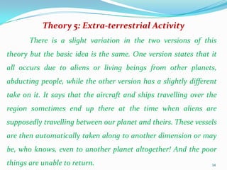 Theory 5: Extra-terrestrial Activity
       There is a slight variation in the two versions of this
theory but the basic idea is the same. One version states that it
all occurs due to aliens or living beings from other planets,
abducting people, while the other version has a slightly different
take on it. It says that the aircraft and ships travelling over the
region sometimes end up there at the time when aliens are
supposedly travelling between our planet and theirs. These vessels
are then automatically taken along to another dimension or may
be, who knows, even to another planet altogether! And the poor
things are unable to return.                                     34
 