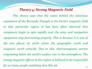 Theory 4: Strong Magnetic Field
       This theory says that the cause behind the notorious
reputation of the Bermuda Triangle is the Earth's magnetic field
in that particular region. It has been often observed that
compasses begin to spin rapidly near the area, and navigation
equipment stop functioning properly. This is because it is one of
the two places on earth where the geographic north and
magnetic north coincide. Due to this, electromagnetic storms
originating below the earth's surface rise to the atmosphere. The
strong magnetic effects in the region is believed to be responsible
for so many people vanishing into thin air.                      35
 
