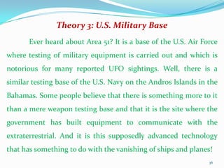 Theory 3: U.S. Military Base
       Ever heard about Area 51? It is a base of the U.S. Air Force
where testing of military equipment is carried out and which is
notorious for many reported UFO sightings. Well, there is a
similar testing base of the U.S. Navy on the Andros Islands in the
Bahamas. Some people believe that there is something more to it
than a mere weapon testing base and that it is the site where the
government has built equipment to communicate with the
extraterrestrial. And it is this supposedly advanced technology
that has something to do with the vanishing of ships and planes!
                                                                36
 
