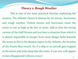 Theory 2: Rough Weather
       This is one of the more practical theories explaining the
mystery. The Atlantic Ocean is famous for its storms, hurricanes
and rough weather. Violent storms and hurricanes cause the
waves to rise as high as 80 feet or more. Add to that the strong
current of the Gulf Stream and you have a situation from which it
is almost impossible to escape! Even more danger lurks beneath
the ocean as this is the deepest region in the Atlantic, the location
of the Puerto Rico trench. So, if a ship or an aircraft gets trapped
in the storm and sinks deep into the water, it can very well appear
to have disappeared without a trace!                              37
 