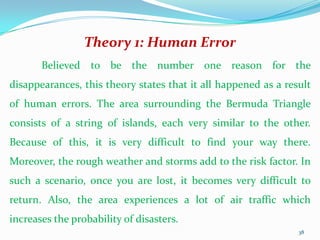 Theory 1: Human Error
       Believed to be the number one reason for the
disappearances, this theory states that it all happened as a result
of human errors. The area surrounding the Bermuda Triangle
consists of a string of islands, each very similar to the other.
Because of this, it is very difficult to find your way there.
Moreover, the rough weather and storms add to the risk factor. In
such a scenario, once you are lost, it becomes very difficult to
return. Also, the area experiences a lot of air traffic which
increases the probability of disasters.
                                                                38
 