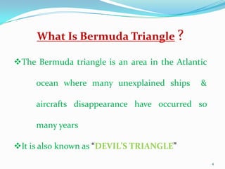 What Is Bermuda Triangle ?

The Bermuda triangle is an area in the Atlantic

     ocean where many unexplained ships       &

     aircrafts disappearance have occurred so

     many years

It is also known as “DEVIL’S TRIANGLE”
                                                   4
 