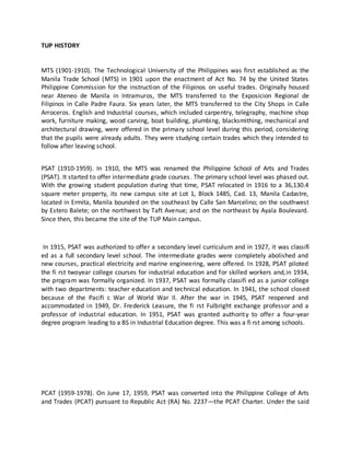 TUP HISTORY
MTS (1901-1910). The Technological University of the Philippines was first established as the
Manila Trade School (MTS) in 1901 upon the enactment of Act No. 74 by the United States
Philippine Commission for the instruction of the Filipinos on useful trades. Originally housed
near Ateneo de Manila in Intramuros, the MTS transferred to the Exposicion Regional de
Filipinos in Calle Padre Faura. Six years later, the MTS transferred to the City Shops in Calle
Arroceros. English and Industrial courses, which included carpentry, telegraphy, machine shop
work, furniture making, wood carving, boat building, plumbing, blacksmithing, mechanical and
architectural drawing, were offered in the primary school level during this period, considering
that the pupils were already adults. They were studying certain trades which they intended to
follow after leaving school.
PSAT (1910-1959). In 1910, the MTS was renamed the Philippine School of Arts and Trades
(PSAT). It started to offer intermediate grade courses. The primary school level was phased out.
With the growing student population during that time, PSAT relocated in 1916 to a 36,130.4
square meter property, its new campus site at Lot 1, Block 1485, Cad. 13, Manila Cadastre,
located in Ermita, Manila bounded on the southeast by Calle San Marcelino; on the southwest
by Estero Balete; on the northwest by Taft Avenue; and on the northeast by Ayala Boulevard.
Since then, this became the site of the TUP Main campus.
In 1915, PSAT was authorized to offer a secondary level curriculum and in 1927, it was classifi
ed as a full secondary level school. The intermediate grades were completely abolished and
new courses, practical electricity and marine engineering, were offered. In 1928, PSAT piloted
the fi rst twoyear college courses for industrial education and for skilled workers and,in 1934,
the program was formally organized. In 1937, PSAT was formally classifi ed as a junior college
with two departments: teacher education and technical education. In 1941, the school closed
because of the Pacifi c War of World War II. After the war in 1945, PSAT reopened and
accommodated in 1949, Dr. Frederick Leasure, the fi rst Fulbright exchange professor and a
professor of industrial education. In 1951, PSAT was granted authority to offer a four-year
degree program leading to a BS in Industrial Education degree. This was a fi rst among schools.
PCAT (1959-1978). On June 17, 1959, PSAT was converted into the Philippine College of Arts
and Trades (PCAT) pursuant to Republic Act (RA) No. 2237—the PCAT Charter. Under the said
 
