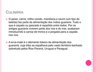 CULINÁRIA


O peixe, carne, milho cozido, mandioca,o cauim (um tipo de
bebida) faz parte da alimentação dos índios guaranis .Tudo o
que é caçado ou pescado é repartido entre todos. Por os
antigos guaranis viverem perto dos rios e do mar, acabaram
introduzindo a canoa de tronco e a jangada para a caçada
nos rios.



A erva-mate é o elemento básico da alimentação dos
guaranis, cuja tribo se espalhava pelo vasto território banhado
sobretudo pelos Rios Paraná, Uruguai e Paraguai.

 