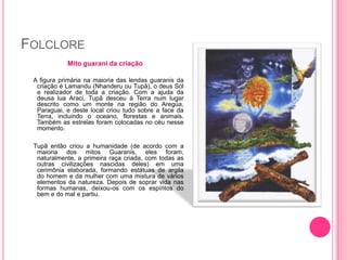 FOLCLORE
Mito guarani da criação
A figura primária na maioria das lendas guaranis da
criação é Lamandu (Nhanderu ou Tupã), o deus Sol
e realizador de toda a criação. Com a ajuda da
deusa lua Araci, Tupã desceu à Terra num lugar
descrito como um monte na região do Aregúa,
Paraguai, e deste local criou tudo sobre a face da
Terra, incluindo o oceano, florestas e animais.
Também as estrelas foram colocadas no céu nesse
momento.
Tupã então criou a humanidade (de acordo com a
maioria dos mitos Guaranis, eles foram,
naturalmente, a primeira raça criada, com todas as
outras civilizações nascidas deles) em uma
cerimônia elaborada, formando estátuas de argila
do homem e da mulher com uma mistura de vários
elementos da natureza. Depois de soprar vida nas
formas humanas, deixou-os com os espíritos do
bem e do mal e partiu.

 