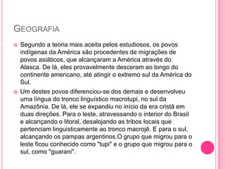 GEOGRAFIA




Segundo a teoria mais aceita pelos estudiosos, os povos
indígenas da América são procedentes de migrações de
povos asiáticos, que alcançaram a América através do
Alasca. De lá, eles provavelmente desceram ao longo do
continente americano, até atingir o extremo sul da América do
Sul.
Um destes povos diferenciou-se dos demais e desenvolveu
uma língua do tronco linguístico macrotupi, no sul da
Amazônia. De lá, ele se expandiu no início da era cristã em
duas direções. Para o leste, atravessando o interior do Brasil
e alcançando o litoral, desalojando as tribos locais que
pertenciam linguisticamente ao tronco macrojê. E para o sul,
alcançando os pampas argentinos.O grupo que migrou para o
leste ficou conhecido como "tupi" e o grupo que migrou para o
sul, como "guarani".

 