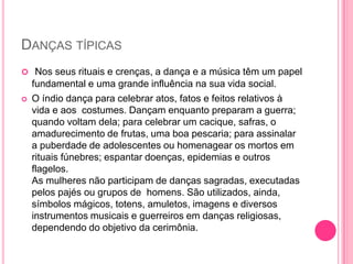 DANÇAS TÍPICAS
 Nos seus rituais e crenças, a dança e a música têm um papel


fundamental e uma grande influência na sua vida social.
O índio dança para celebrar atos, fatos e feitos relativos à
vida e aos costumes. Dançam enquanto preparam a guerra;
quando voltam dela; para celebrar um cacique, safras, o
amadurecimento de frutas, uma boa pescaria; para assinalar
a puberdade de adolescentes ou homenagear os mortos em
rituais fúnebres; espantar doenças, epidemias e outros
flagelos.
As mulheres não participam de danças sagradas, executadas
pelos pajés ou grupos de homens. São utilizados, ainda,
símbolos mágicos, totens, amuletos, imagens e diversos
instrumentos musicais e guerreiros em danças religiosas,
dependendo do objetivo da cerimônia.

 