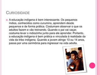 CURIOSIDADE


A educação indígena é bem interessante. Os pequenos
índios, conhecidos como curumins, aprendem desde
pequenos e de forma prática. Costumam observar o que os
adultos fazem e vão treinando. Quando o pai vai caçar,
costuma levar o indiozinho junto para ele aprender. Portanto,
a educação indígena é bem prática e vinculada à realidade da
vida da tribo indígena. Quando a jovem atinge 13 ou 14 anos,
passa por uma cerimônia para ingressar na vida adulta.

 