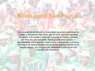 REVELANDO SÃO PAULO
Com a proposta de difundir a diversidade da cultura tradicional do
Estado, o Revelando São Paulo, há 16 anos, estimula paulistas
do interior e da capital a conhecer sua própria história, contada
por meio de suas tradições. Nesta grande festa popular, a
pluralidade da mesa paulista, assim como o artesanato, a música,
o folclore e as danças tradicionais de várias regiões reúnem-se no
mesmo espaço, em uma grande celebração multicultural que
envolve 200 municípios.

 