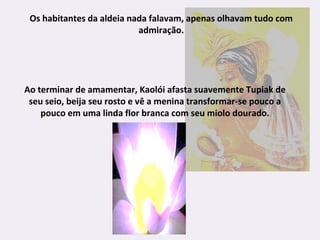 Os habitantes da aldeia nada falavam, apenas olhavam tudo com
admiração.
Ao terminar de amamentar, Kaolói afasta suavemente Tupiak de
seu seio, beija seu rosto e vê a menina transformar-se pouco a
pouco em uma linda flor branca com seu miolo dourado.
 
