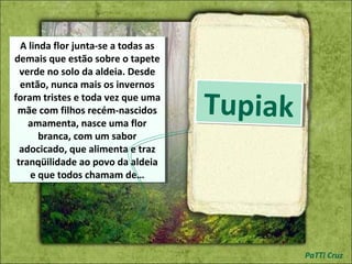 TupiakTupiak
A linda flor junta-se a todas as
demais que estão sobre o tapete
verde no solo da aldeia. Desde
então, nunca mais os invernos
foram tristes e toda vez que uma
mãe com filhos recém-nascidos
amamenta, nasce uma flor
branca, com um sabor
adocicado, que alimenta e traz
tranqüilidade ao povo da aldeia
e que todos chamam de…
A linda flor junta-se a todas as
demais que estão sobre o tapete
verde no solo da aldeia. Desde
então, nunca mais os invernos
foram tristes e toda vez que uma
mãe com filhos recém-nascidos
amamenta, nasce uma flor
branca, com um sabor
adocicado, que alimenta e traz
tranqüilidade ao povo da aldeia
e que todos chamam de…
PaTTi Cruz
 