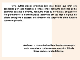 Havia outras aldeias próximas dali, mas diziam que Knot era
conhecida por suas histórias e lendas onde nenhuma semente podia
germinar durante o inverno, nenhuma fruta ou flor nascia, enquanto o
frio permanecesse, nenhum peixe sobrevivia em seu lago e o povo da
aldeia amargava a escassez de alimentos do corpo e da alma durante
todo este período.
As chuvas e tempestades ali em Knot eram sempre
mais violentas, e contornar os momentos difíceis
ficava cada vez mais doloroso.
 