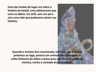 Uma das lendas do lugar era sobre a
história de Kaolói, uma adolescente que
vivia na aldeia. Era órfã, sem um pai e
sem uma mãe que pudessem contar sua
história.
Quando a menina fora encontrada, em meio aos arbustos
próximos ao lago, parecia um animalzinho assustado. A
velha feiticeira da aldeia a levou para sua tenda e cuidou da
menina, contra a vontade dos moradores.
 