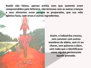 Kaolói não falava, apenas emitia sons que somente eram
compreendidos pela feiticeira, não brincava com as outras crianças
e seus alimentos eram sempre os preparados, que sua mãe
adotiva fazia, com ervas e outros ingredientes.
Assim, a indiazinha cresceu,
sem conviver com outros
membros da aldeia, sem rir ou
chorar, sem palavras a dizer,
sem nada que a identificasse
como alguém pertencente
àquele povoado.
 