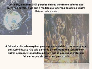 Certo dia, a menina órfã, percebe em seu ventre um volume que
antes não existia, e via que a medida que o tempo passava o ventre
dilatava mais e mais.
A feiticeira não sabia explicar para o povo da aldeia o que acontecera,
pois Kaolói quase não saía da tenda e nem mantinha contato com
outras pessoas. Os moradores diziam que só poderia se tratar das
feitiçarias que ela preparara para a orfã.
 