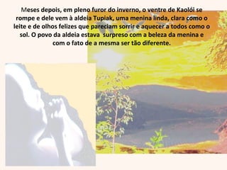 Meses depois, em pleno furor do inverno, o ventre de Kaolói se
rompe e dele vem à aldeia Tupiak, uma menina linda, clara como o
leite e de olhos felizes que pareciam sorrir e aquecer a todos como o
sol. O povo da aldeia estava surpreso com a beleza da menina e
com o fato de a mesma ser tão diferente.
 