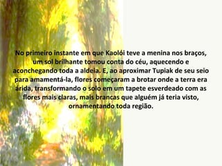 No primeiro instante em que Kaolói teve a menina nos braços,
um sol brilhante tomou conta do céu, aquecendo e
aconchegando toda a aldeia. E, ao aproximar Tupiak de seu seio
para amamentá-la, flores começaram a brotar onde a terra era
árida, transformando o solo em um tapete esverdeado com as
flores mais claras, mais brancas que alguém já teria visto,
ornamentando toda região.
 