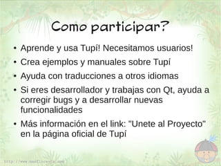 Como participar?
●   Aprende y usa Tupí! Necesitamos usuarios!
●   Crea ejemplos y manuales sobre Tupí
●   Ayuda con traducciones a otros idiomas
●   Si eres desarrollador y trabajas con Qt, ayuda a
    corregir bugs y a desarrollar nuevas
    funcionalidades
●   Más información en el link: "Unete al Proyecto"
    en la página oficial de Tupí
 