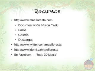 Recursos
●   http://www.maefloresta.com
    ●   Documentación básica / Wiki
    ●   Foros
    ●   Galería
    ●   Descargas
●   http://www.twitter.com/maefloresta
●   http://www.identi.ca/maefloresta
●   En Facebook → “Tupí: 2D Magic”
 