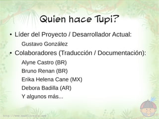 Quien hace Tupi?
●   Líder del Proyecto / Desarrollador Actual:
      Gustavo González
●   Colaboradores (Traducción / Documentación):
      Alyne Castro (BR)
      Bruno Renan (BR)
      Erika Helena Cane (MX)
      Debora Badilla (AR)
      Y algunos más...
 