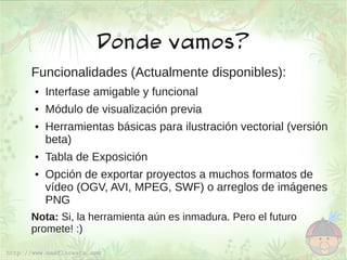 Donde vamos?
Funcionalidades (Actualmente disponibles):
●   Interfase amigable y funcional
●   Módulo de visualización previa
●   Herramientas básicas para ilustración vectorial (versión
    beta)
●   Tabla de Exposición
●   Opción de exportar proyectos a muchos formatos de
    vídeo (OGV, AVI, MPEG, SWF) o arreglos de imágenes
    PNG
Nota: Si, la herramienta aún es inmadura. Pero el futuro
promete! :)
 