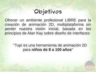 Objetivos
Ofrecer un ambiente profesional LIBRE para la
creación de animación 2D, multiplataforma sin
perder nuestra visión inicial, basada en los
principios de Alan Kay sobre diseño de interfaces:


    "Tupí es una herramienta de animación 2D
          para niños de 8 a 100 años"
 