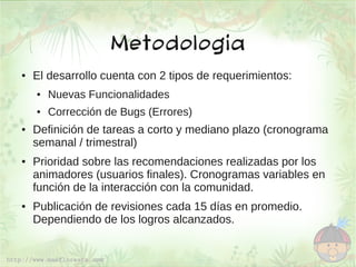 Metodologia
●   El desarrollo cuenta con 2 tipos de requerimientos:
    ●   Nuevas Funcionalidades
    ●   Corrección de Bugs (Errores)
●   Definición de tareas a corto y mediano plazo (cronograma
    semanal / trimestral)
●   Prioridad sobre las recomendaciones realizadas por los
    animadores (usuarios finales). Cronogramas variables en
    función de la interacción con la comunidad.
●   Publicación de revisiones cada 15 días en promedio.
    Dependiendo de los logros alcanzados.
 