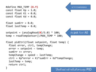 #define MAX_TEMP (X.Y)
const float Kp = 1.0;
const float Ki = 0.0;
const float Kd = 0.0;
float sumErr = 0.0;
float lastTemp = 0.0;
setpoint = (analogRead(0)/5.0) * 100;
temp = readTempSensor()/MAX_TEMP * 100;
float pidCtrl(float setpoint, float temp) {
float error, ctrl, tempChange;
error = setpoint C temp;
sumErr += error;
tempChange = speed C lastTemp;
ctrl = Kp*error + Ki*sumErr + Kd*tempChange;
lastTemp = temp;
return ctrl;
}
??????????????????????????? PID
????????????
??? pot ????? A0
 