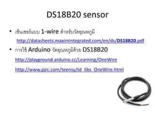 DS18B20 sensor
? ???????????? 1-wire ?????????????????
http://datasheets.maximintegrated.com/en/ds/DS18B20.pdf
? ?????? Arduino ??????????????? DS18B20
http://playground.arduino.cc/Learning/OneWire
http://www.pjrc.com/teensy/td_libs_OneWire.html
 