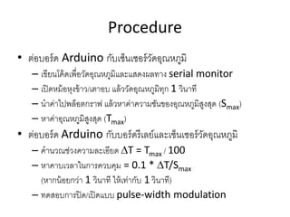 Procedure
? ???????? Arduino ???????????????????????
C ????????????????????????????????????? serial monitor
C ???????????????/????? ?????????????????? 1 ??????
C ???????????????? ????????????????????????????????? (Smax)
C ??????????????????? (Tmax)
? ???????? Arduino ?????????????????????????????????????
C ???????????????????? ?T = Tmax / 100
C ???????????????????? = 0.1 * ?T/Smax
(??????????? 1 ?????? ?????????? 1 ??????)
C ???????????/??????? pulse-width modulation
 