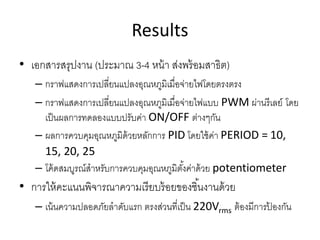 Results
• เอกสารสรุปงาน (ประมาณ 3-4 หน้า ส่งพร้อมสาธิต)
– กราฟแสดงการเปลี่ยนแปลงอุณหภูมิเมื่อจ่ายไฟโดยตรงตรง
– กราฟแสดงการเปลี่ยนแปลงอุณหภูมิเมื่อจ่ายไฟแบบ PWM ผ่านรีเลย์ โดย
เป็นผลการทดลองแบบปรับค่า ON/OFF ต่างๆกัน
– ผลการควบคุมอุณหภูมิด้วยหลักการ PID โดยใช้ค่า PERIOD = 10,
15, 20, 25
– โค้ดสมบูรณ์สาหรับการควบคุมอุณหภูมิตั้งค่าด้วย potentiometer
• การให้คะแนนพิจารณาความเรียบร้อยของชิ้นงานด้วย
– เน้นความปลอดภัยลาดับแรก ตรงส่วนที่เป็น 220Vrms ต้องมีการป้ องกัน
 