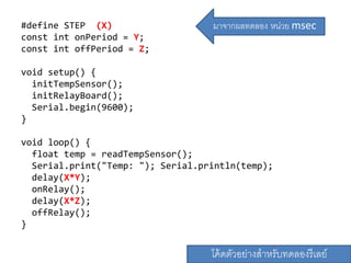 #define STEP (X)
const int onPeriod = Y;
const int offPeriod = Z;
void setup() {
initTempSensor();
initRelayBoard();
Serial.begin(9600);
}
void loop() {
float temp = readTempSensor();
Serial.print("Temp: "); Serial.println(temp);
delay(X*Y);
onRelay();
delay(X*Z);
offRelay();
}
โค้ดตัวอย่างสาหรับทดลองรีเลย์
มาจากผลทดลอง หน่วย msec
 