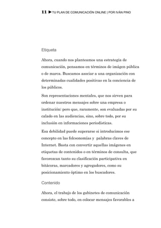 11 ►TU PLAN DE COMUNICACIÓN ONLINE | POR IVÁN PINO




Etiqueta

Ahora, cuando nos planteamos una estrategia de
comunicación, pensamos en términos de imágen pública
o de marca. Buscamos asociar a una organización con
determinadas cualidades positivas en la conciencia de
los públicos.

Son representaciones mentales, que nos sirven para
ordenar nuestros mensajes sobre una empresa o
institución; pero que, raramente, son evaluadas por su
calado en las audiencias, sino, sobre todo, por su
inclusión en informaciones periodísticas.

Esa debilidad puede superarse si introducimos ese
concepto en las folcsonomías y palabras claves de
Internet. Basta con convertir aquellas imágenes en
etiquetas de contenidos o en términos de consulta, que
favorezcan tanto su clasificación participativa en
bitácoras, marcadores y agregadores, como su
posicionamiento óptimo en los buscadores.

Contenido

Ahora, el trabajo de los gabinetes de comunicación
consiste, sobre todo, en colocar mensajes favorables a
 