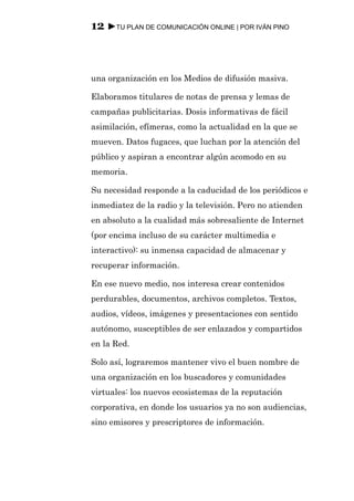 12 ►TU PLAN DE COMUNICACIÓN ONLINE | POR IVÁN PINO



una organización en los Medios de difusión masiva.

Elaboramos titulares de notas de prensa y lemas de
campañas publicitarias. Dosis informativas de fácil
asimilación, efímeras, como la actualidad en la que se
mueven. Datos fugaces, que luchan por la atención del
público y aspiran a encontrar algún acomodo en su
memoria.

Su necesidad responde a la caducidad de los periódicos e
inmediatez de la radio y la televisión. Pero no atienden
en absoluto a la cualidad más sobresaliente de Internet
(por encima incluso de su carácter multimedia e
interactivo): su inmensa capacidad de almacenar y
recuperar información.

En ese nuevo medio, nos interesa crear contenidos
perdurables, documentos, archivos completos. Textos,
audios, vídeos, imágenes y presentaciones con sentido
autónomo, susceptibles de ser enlazados y compartidos
en la Red.

Solo así, lograremos mantener vivo el buen nombre de
una organización en los buscadores y comunidades
virtuales: los nuevos ecosistemas de la reputación
corporativa, en donde los usuarios ya no son audiencias,
sino emisores y prescriptores de información.
 