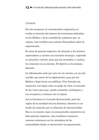 13 ►TU PLAN DE COMUNICACIÓN ONLINE | POR IVÁN PINO



Contacto

En este momento, la comunicación corporativa se
evalúa en función del número de inserciones obtenidas
en los Medios y de la cantidad de audiencia que, se
supone, han recibido esas noticias (favorables) sobre la
organización.

Se trata de generar impactos, de alcanzar a los lectores,
espectadores y oyentes con nuestros mensajes, captando
su atención e interés, para que los recuerden e, incluso,
los comenten en su entorno. El objetivo es la máxima
difusión.

La información corre por una vía sin retorno, en un solo
sentido, que parte de la organización, pasa por los
Medios y llega hasta sus públicos. Una llamada sin
respuesta, tan fugaz como un golpe de vista, la mayoría
de las veces; pero que, siendo constante, predispone a
sus receptores a tratarse con el emisor.

Así se funciona en el mundo desconectado, pero las
reglas de la sociedad red son distintas. Internet es un
medio de conexión que se alimenta de interactividad.
Esa es su esencia. Aquí, la comunicación corporativa no
debe generar impactos, sino establecer contactos,
sostener relaciones con los miembros de las
comunidades donde se desenvuelve la organización.
 