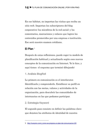 14 ►TU PLAN DE COMUNICACIÓN ONLINE | POR IVÁN PINO



En ese hábitat, no importan las visitas que reciba un
sitio web. Importan los subscriptores del blog
corporativo; los miembros de la red social; y los
comentarios, marcaciones y enlaces que logren los
contenidos promovidos por una empresa o institución.
Ese será nuestro examen cotidiano.

El Plan 3

Después de estas reflexiones, puede coger tu modelo de
planificación habitual y actualizarlo según esos nuevos
conceptos de la comunicación en Internet. Yo le hice, y
aquí tienes el esquema que terminé dibujando:

1. Análisis BlogRoll

Lo primero en comunicación es el interlocutor.
Identificarlo y comprenderlo. Establecer su perfil en
relación con las metas, valores y actividades de la
organización, para descubrir las comunidades de
internautas en las que podamos participar.

2. Estrategia Keyword

El segundo paso consiste en definir las palabras clave
que denoten los atributos de identidad de nuestra



3 http://ivanpino.com/¿como-se-prepara-un-plan-de-comunicacion-20/
 