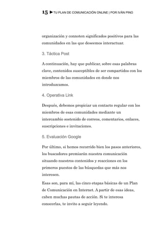 15 ►TU PLAN DE COMUNICACIÓN ONLINE | POR IVÁN PINO



organización y connoten significados positivos para las
comunidades en las que deseemos interactuar.

3. Táctica Post

A continuación, hay que publicar, sobre esas palabras
clave, contenidos susceptibles de ser compartidos con los
miembros de las comunidades en donde nos
introduzcamos.

4. Operativa Link

Después, debemos propiciar un contacto regular con los
miembros de esas comunidades mediante un
intercambio sostenido de correos, comentarios, enlaces,
suscripciones e invitaciones.

5. Evaluación Google

Por último, si hemos recorrido bien los pasos anteriores,
los buscadores premiarán nuestra comunicación
situando nuestros contenidos y reacciones en los
primeros puestos de las búsquedas que más nos
interesen.

Esas son, para mí, las cinco etapas básicas de un Plan
de Comunicación en Internet. A partir de esas ideas,
caben muchas pautas de acción. Si te interesa
conocerlas, te invito a seguir leyendo.
 