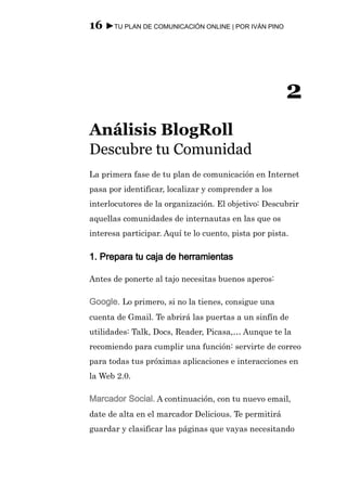 16 ►TU PLAN DE COMUNICACIÓN ONLINE | POR IVÁN PINO




                                                       2
Análisis BlogRoll
Descubre tu Comunidad
La primera fase de tu plan de comunicación en Internet
pasa por identificar, localizar y comprender a los
interlocutores de la organización. El objetivo: Descubrir
aquellas comunidades de internautas en las que os
interesa participar. Aquí te lo cuento, pista por pista.

1. Prepara tu caja de herramientas

Antes de ponerte al tajo necesitas buenos aperos:

Google. Lo primero, si no la tienes, consigue una
cuenta de Gmail. Te abrirá las puertas a un sinfín de
utilidades: Talk, Docs, Reader, Picasa,… Aunque te la
recomiendo para cumplir una función: servirte de correo
para todas tus próximas aplicaciones e interacciones en
la Web 2.0.

Marcador Social. A continuación, con tu nuevo email,
date de alta en el marcador Delicious. Te permitirá
guardar y clasificar las páginas que vayas necesitando
 