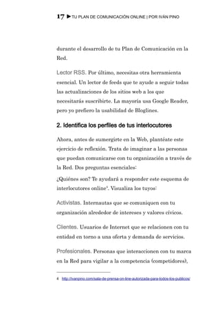 17 ►TU PLAN DE COMUNICACIÓN ONLINE | POR IVÁN PINO



durante el desarrollo de tu Plan de Comunicación en la
Red.

Lector RSS. Por último, necesitas otra herramienta
esencial. Un lector de feeds que te ayude a seguir todas
las actualizaciones de los sitios web a los que
necesitarás suscribirte. La mayoría usa Google Reader,
pero yo prefiero la usabilidad de Bloglines.

2. Identifica los perfiles de tus interlocutores

Ahora, antes de sumergirte en la Web, plantéate este
ejercicio de reflexión. Trata de imaginar a las personas
que puedan comunicarse con tu organización a través de
la Red. Dos preguntas esenciales:

¿Quiénes son? Te ayudará a responder este esquema de
interlocutores online4. Visualiza los tuyos:

Activistas. Internautas que se comuniquen con tu
organización alrededor de intereses y valores cívicos.

Clientes. Usuarios de Internet que se relacionen con tu
entidad en torno a una oferta y demanda de servicios.

Profesionales. Personas que interaccionen con tu marca
en la Red para vigilar a la competencia (competidores),


4 http://ivanpino.com/sala-de-prensa-on-line-autorizada-para-todos-los-publicos/
 