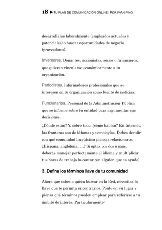 18 ►TU PLAN DE COMUNICACIÓN ONLINE | POR IVÁN PINO



desarrollarse laboralmente (empleados actuales y
potenciales) o buscar oportunidades de negocio
(proveedores).

Inversores. Donantes, accionistas, socios o financieros,
que quieran vincularse económicamente a tu
organización.

Periodistas. Informadores profesionales que se
interesen en tu organización como fuente de noticias.

Funcionarios. Personal de la Administración Pública
que se informe sobre tu entidad para argumentar sus
decisiones.

¿Dónde están? Y, sobre todo, ¿cómo hablan? En Internet,
las fronteras son de idiomas y tecnologías. Debes decidir
con qué comunidad lingüística piensas relacionarte.
¿Hispana, anglófona, …? Si optas por dos o más,
deberás manejar perfectamente el idioma y multiplicar
tus horas de trabajo (o contar con alguien que te ayude).

3. Define los términos llave de tu comunidad

Ahora que sabes a quién buscar en la Red, necesitas la
llave que te permita encontrarlos. Ponte en su lugar y
piensa qué términos pueden emplear para referirse a tu
ámbito de interés. Particularmente:
 