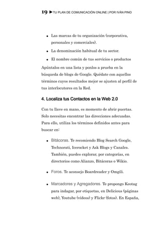 19 ►TU PLAN DE COMUNICACIÓN ONLINE | POR IVÁN PINO



  ●   Las marcas de tu organización (corporativa,
      personales y comerciales).

  ●   La denominación habitual de tu sector.

  ●   El nombre común de tus servicios o productos

Apúntalos en una lista y ponlos a prueba en la
búsqueda de blogs de Google. Quédate con aquellos
términos cuyos resultados mejor se ajusten al perfil de
tus interlocutores en la Red.

4. Localiza tus Contactos en la Web 2.0

Con tu llave en mano, es momento de abrir puertas.
Solo necesitas encontrar las direcciones adecuadas.
Para ello, utiliza los términos definidos antes para
buscar en:

  ●   Bitácoras. Te recomiendo Blog Search Google,
      Technorati, Icerocket y Ask Blogs y Canales.
      También, puedes explorar, por categorías, en
      directorios como Alianzo, Bitácoras o Wikio.

  ●   Foros. Te aconsejo Boardreader y Omgili.

  ●   Marcadores y Agregadores. Te propongo Keotag
      para indagar, por etiquetas, en Delicious (páginas
      web), Youtube (vídeos) y Flickr (fotos). En España,
 