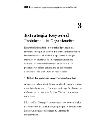 22 ►TU PLAN DE COMUNICACIÓN ONLINE | POR IVÁN PINO




                                                      3
Estrategia Keyword
Posiciona a tu Organización
Después de descubrir tu comunidad potencial en
Internet, la segunda fase del Plan de Comunicación en
Internet consiste en definir las palabras clave que
conecten los objetivos de tu organización con las
demandas de sus interlocutores en la Red. El fin:
posicionar la marca corporativa en los espacios
adecuados de la Web. Aquí te explico cómo:

1. Define tus objetivos de comunicación online

Ahora que ya has identificado, localizado y comprendido
a tus interlocutores en Internet, es tiempo de plantearse
qué esperas de cada uno de ellos. Tienes cinco metas
esenciales:

Información. Conseguir que conozca unos determinados
datos sobre tu entidad. Por ejemplo, que un activista del
Medio Ambiente se descargue tu informe de
sostenibilidad.
 